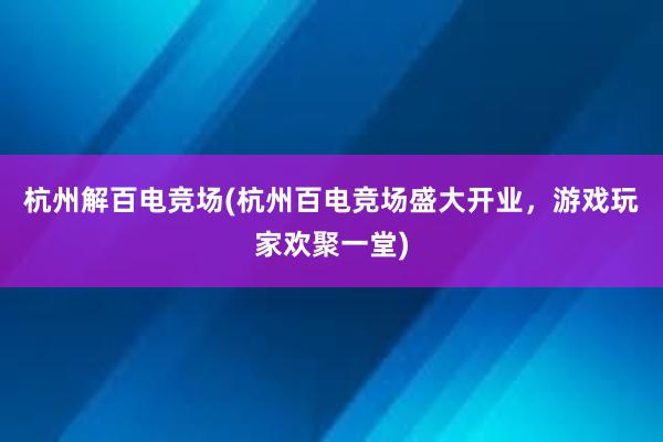 杭州解百电竞场(杭州百电竞场盛大开业，游戏玩家欢聚一堂)