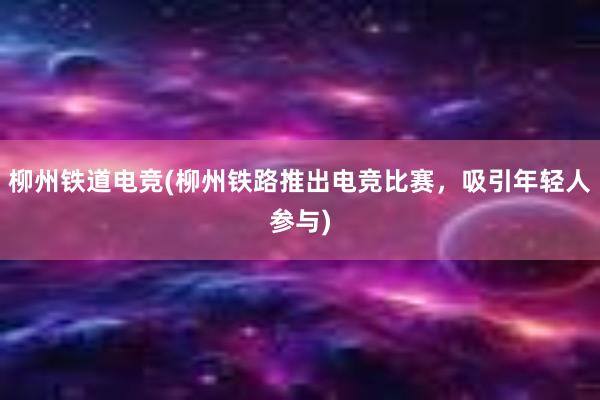 柳州铁道电竞(柳州铁路推出电竞比赛，吸引年轻人参与)