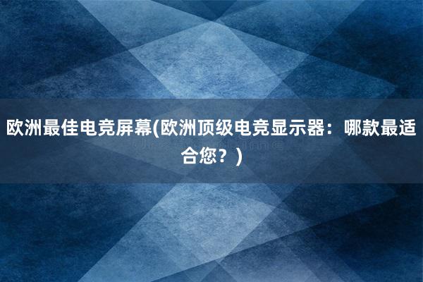 欧洲最佳电竞屏幕(欧洲顶级电竞显示器：哪款最适合您？)