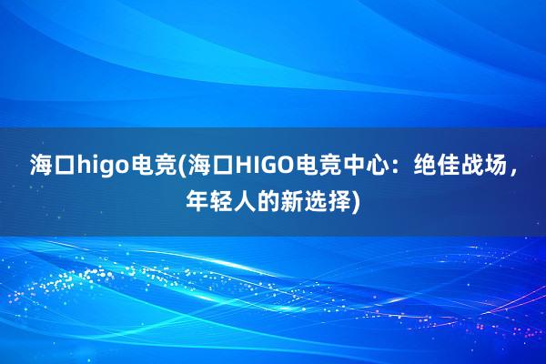 海口higo电竞(海口HIGO电竞中心：绝佳战场，年轻人的新选择)