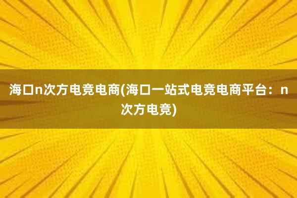 海口n次方电竞电商(海口一站式电竞电商平台：n次方电竞)