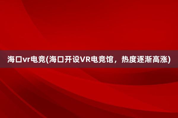 海口vr电竞(海口开设VR电竞馆，热度逐渐高涨)