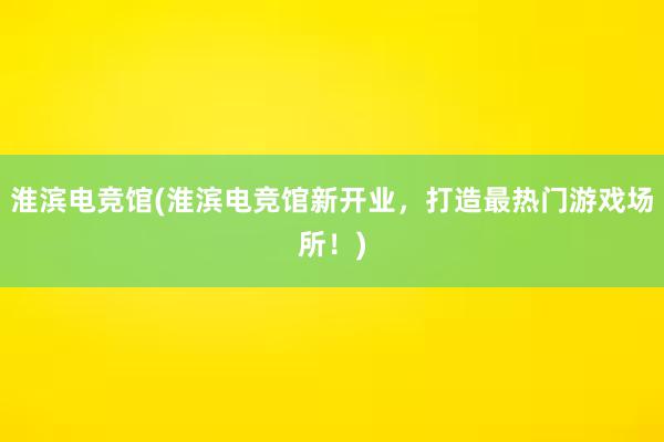 淮滨电竞馆(淮滨电竞馆新开业，打造最热门游戏场所！)