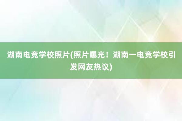 湖南电竞学校照片(照片曝光！湖南一电竞学校引发网友热议)