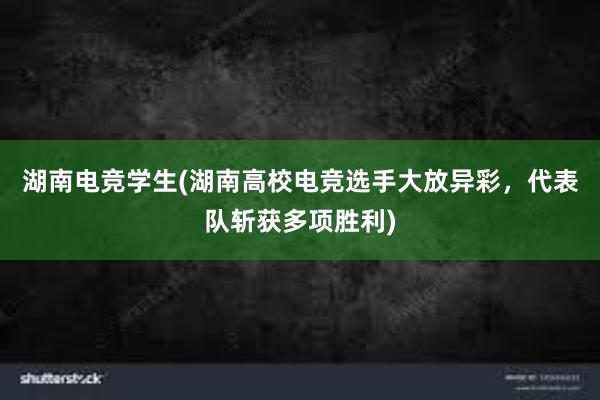 湖南电竞学生(湖南高校电竞选手大放异彩，代表队斩获多项胜利)