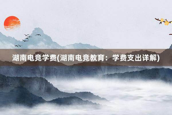 湖南电竞学费(湖南电竞教育：学费支出详解)