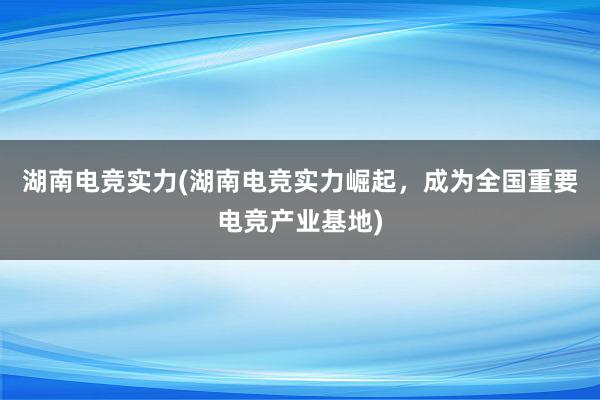 湖南电竞实力(湖南电竞实力崛起，成为全国重要电竞产业基地)