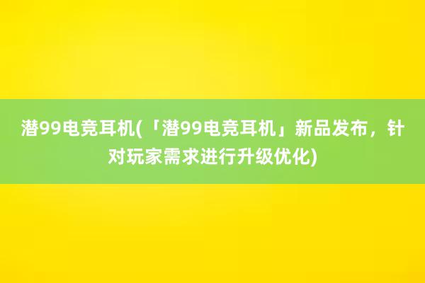 潜99电竞耳机(「潜99电竞耳机」新品发布，针对玩家需求进行升级优化)