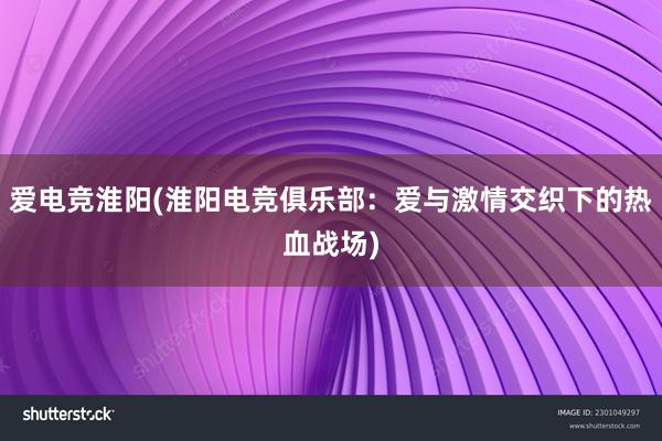 爱电竞淮阳(淮阳电竞俱乐部：爱与激情交织下的热血战场)