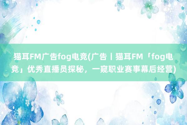 猫耳FM广告fog电竞(广告丨猫耳FM「fog电竞」优秀直播员探秘，一窥职业赛事幕后经营)