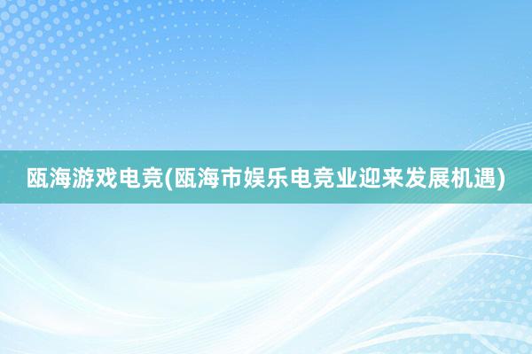 瓯海游戏电竞(瓯海市娱乐电竞业迎来发展机遇)