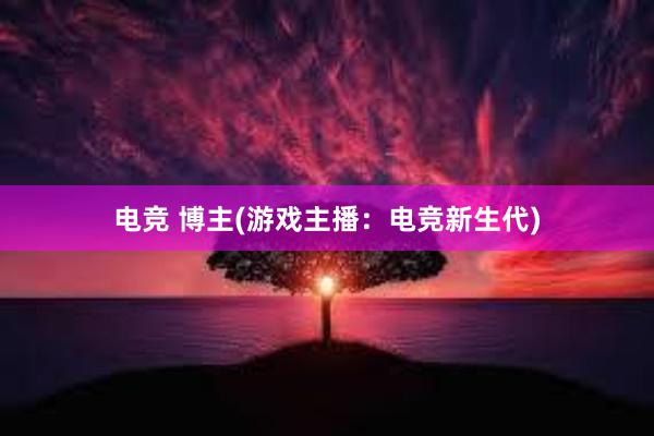 电竞 博主(游戏主播：电竞新生代)