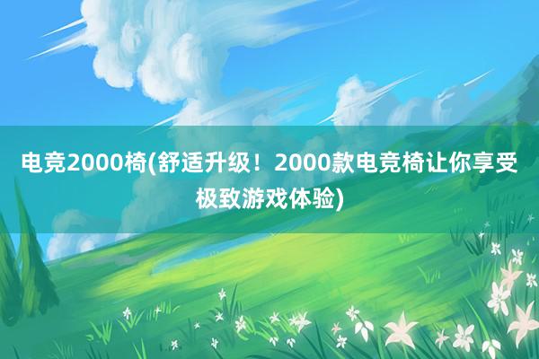 电竞2000椅(舒适升级！2000款电竞椅让你享受极致游戏体验)