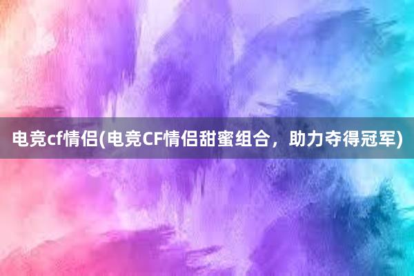 电竞cf情侣(电竞CF情侣甜蜜组合，助力夺得冠军)