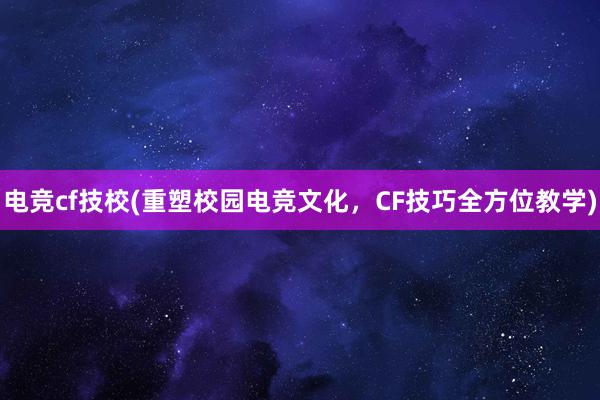 电竞cf技校(重塑校园电竞文化，CF技巧全方位教学)