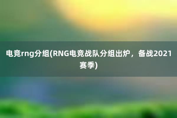 电竞rng分组(RNG电竞战队分组出炉，备战2021赛季)