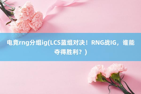 电竞rng分组ig(LCS蓝组对决！RNG战IG，谁能夺得胜利？)