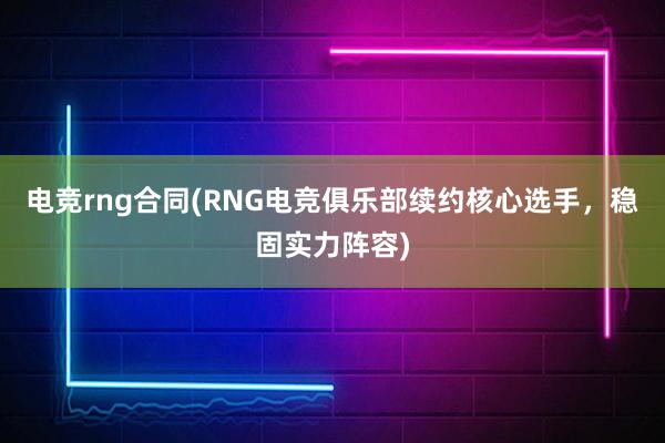 电竞rng合同(RNG电竞俱乐部续约核心选手，稳固实力阵容)