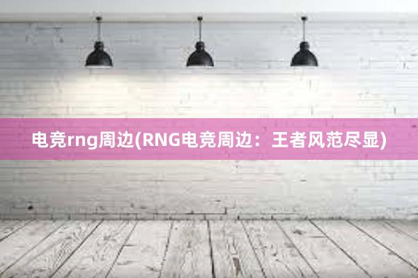 电竞rng周边(RNG电竞周边：王者风范尽显)