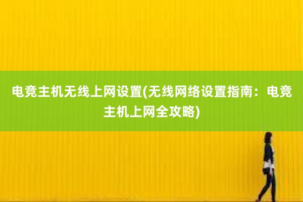 电竞主机无线上网设置(无线网络设置指南：电竞主机上网全攻略)