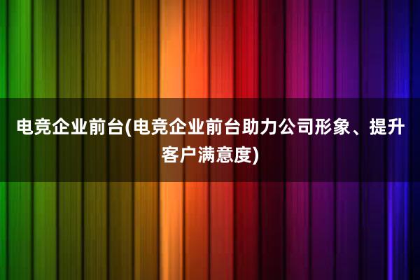 电竞企业前台(电竞企业前台助力公司形象、提升客户满意度)