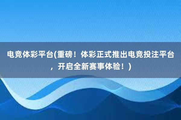 电竞体彩平台(重磅！体彩正式推出电竞投注平台，开启全新赛事体验！)