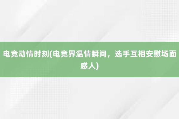 电竞动情时刻(电竞界温情瞬间，选手互相安慰场面感人)