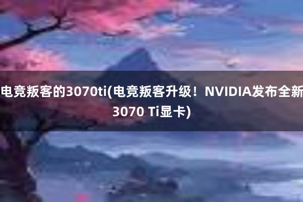 电竞叛客的3070ti(电竞叛客升级！NVIDIA发布全新3070 Ti显卡)