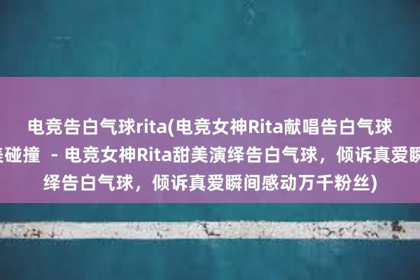 电竞告白气球rita(电竞女神Rita献唱告白气球，温柔与激情完美碰撞  - 电竞女神Rita甜美演绎告白气球，倾诉真爱瞬间感动万千粉丝)