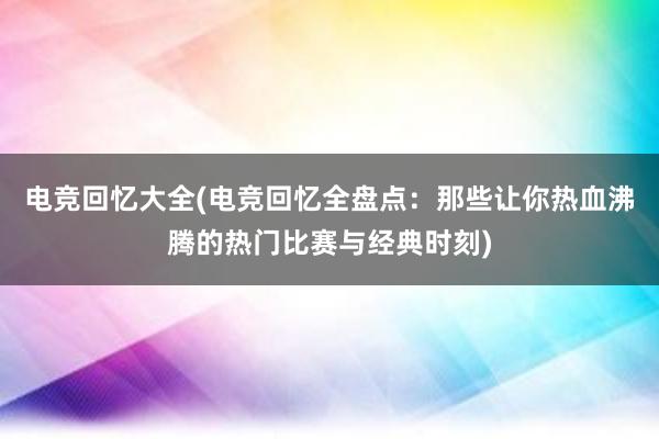 电竞回忆大全(电竞回忆全盘点：那些让你热血沸腾的热门比赛与经典时刻)