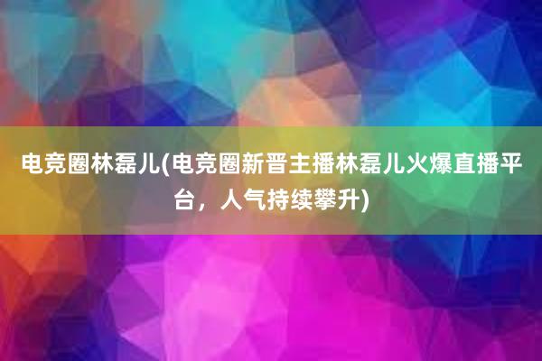 电竞圈林磊儿(电竞圈新晋主播林磊儿火爆直播平台，人气持续攀升)