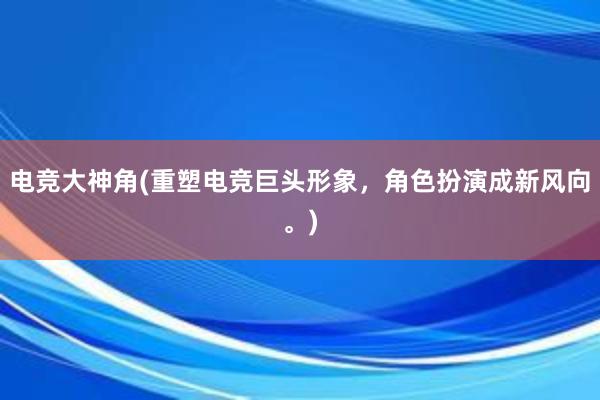 电竞大神角(重塑电竞巨头形象，角色扮演成新风向。)