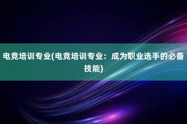 电竞培训专业(电竞培训专业：成为职业选手的必备技能)