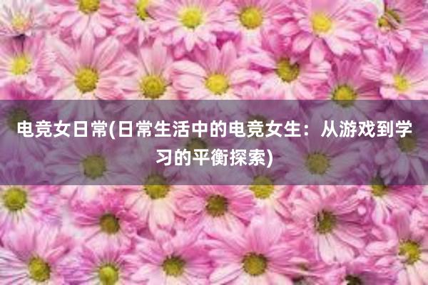 电竞女日常(日常生活中的电竞女生：从游戏到学习的平衡探索)