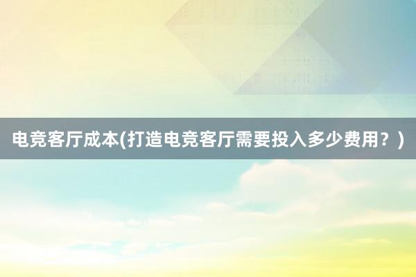 电竞客厅成本(打造电竞客厅需要投入多少费用？)