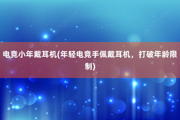 电竞小年戴耳机(年轻电竞手佩戴耳机，打破年龄限制)