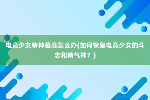 电竞少女精神萎靡怎么办(如何恢复电竞少女的斗志和精气神？)