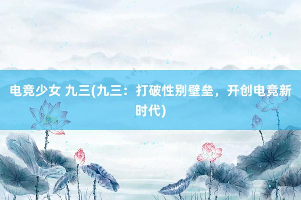 电竞少女 九三(九三：打破性别壁垒，开创电竞新时代)