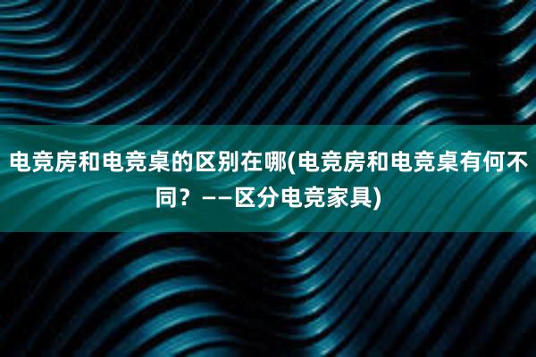 电竞房和电竞桌的区别在哪(电竞房和电竞桌有何不同？——区分电竞家具)