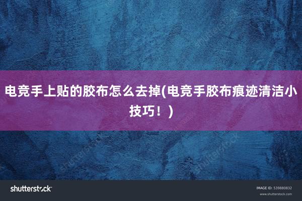 电竞手上贴的胶布怎么去掉(电竞手胶布痕迹清洁小技巧！)