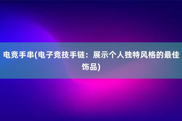 电竞手串(电子竞技手链：展示个人独特风格的最佳饰品)