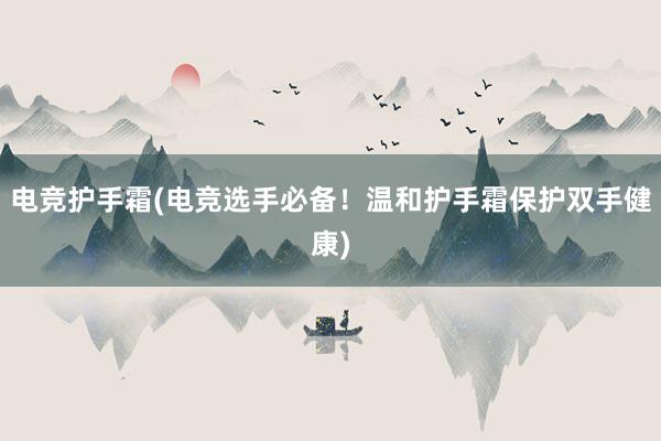 电竞护手霜(电竞选手必备！温和护手霜保护双手健康)