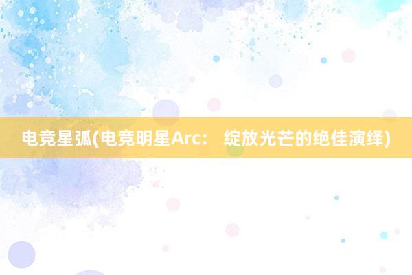 电竞星弧(电竞明星Arc： 绽放光芒的绝佳演绎)