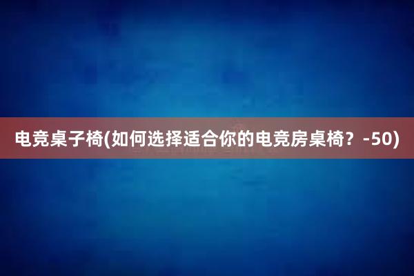 电竞桌子椅(如何选择适合你的电竞房桌椅？-50)