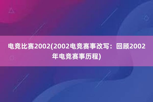 电竞比赛2002(2002电竞赛事改写：回顾2002年电竞赛事历程)