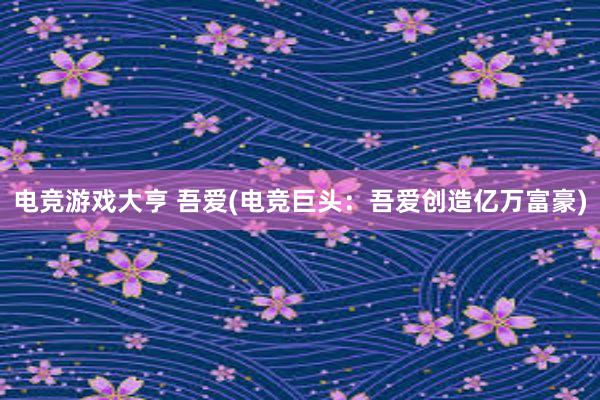 电竞游戏大亨 吾爱(电竞巨头：吾爱创造亿万富豪)