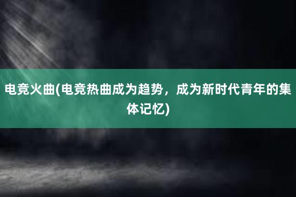 电竞火曲(电竞热曲成为趋势，成为新时代青年的集体记忆)