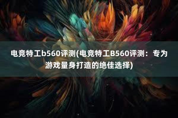 电竞特工b560评测(电竞特工B560评测：专为游戏量身打造的绝佳选择)