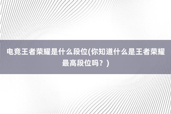 电竞王者荣耀是什么段位(你知道什么是王者荣耀最高段位吗？)