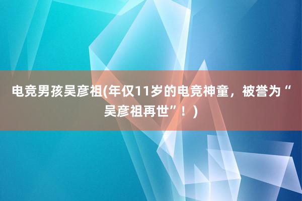 电竞男孩吴彦祖(年仅11岁的电竞神童，被誉为“吴彦祖再世”！)